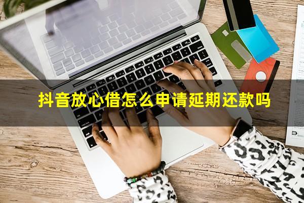 抖音放心借怎么申请延期还款吗?抖音放心借申请条件