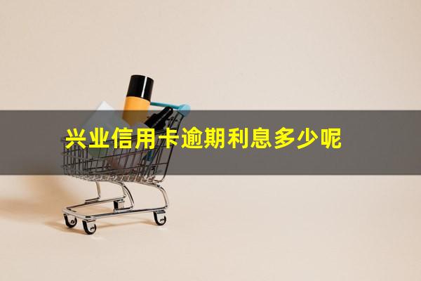 兴业信用卡逾期利息多少呢?2023年兴业银行信用卡逾期新法规