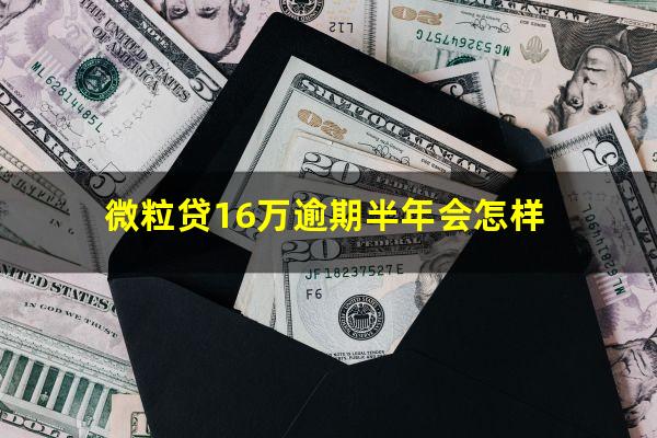 微粒贷16万逾期半年会怎样?微粒贷在16万还不了了怎么办