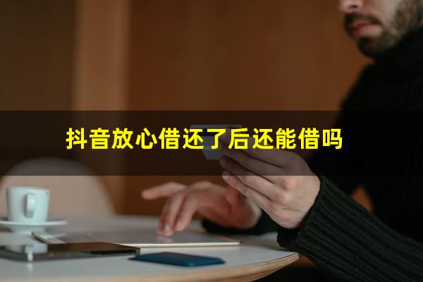 抖音放心借还了后还能借吗?抖音放心借可以借钱吗